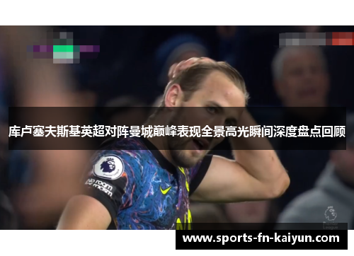 库卢塞夫斯基英超对阵曼城巅峰表现全景高光瞬间深度盘点回顾